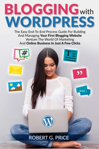 Blogging with Wordpress The Easy End-To-End Process Guide For Building And Managing Your First Blogging Website - Venture The World Of Marketing And Online Business In Just A Few Clicks