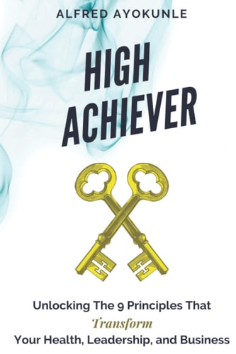 High Achiever Unlocking The 9 Principles That Transforms Your Health, Leadership, and Business