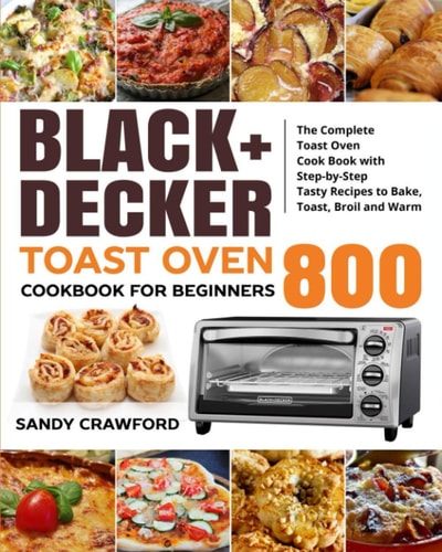 BLACK+DECKER Toast Oven Cookbook for Beginners 800 The Complete Toast Oven Cook Book with Step-by-Step Tasty Recipes to Bake, Toast, Broil and Warm