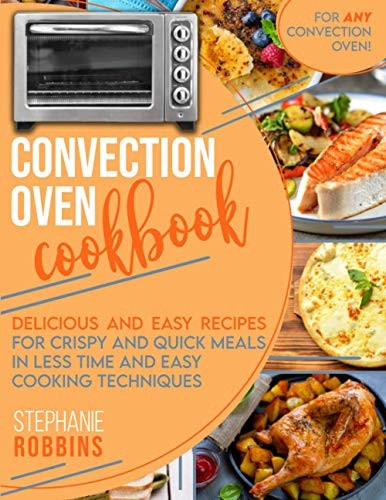 Convection Oven Cookbook Delicious and Easy Recipes for Crispy and Quick Meals in Less Time and Easy Cooking Techniques for Any Convection Oven