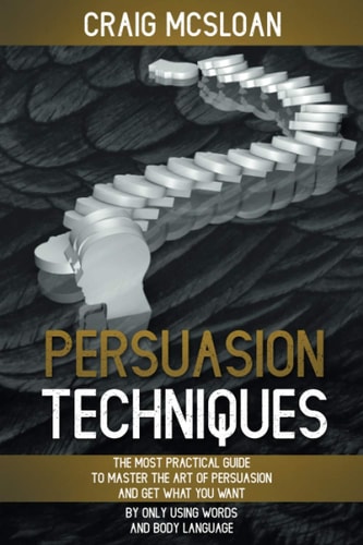 Persuasion Techniques The Most Practical Guide To Master The Art Of Persuasion And Get What You Want By Only Using Words And Body Language
