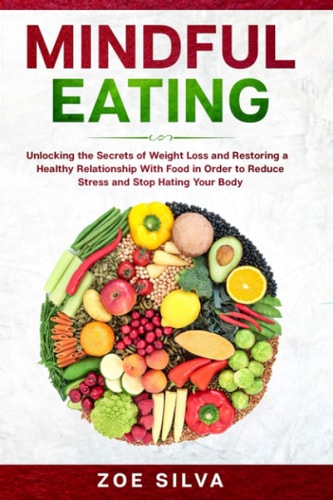 Mindful Eating Unlocking the Secrets of Weight Loss and Restoring a Healthy Relationship With Food in Order to Reduce Stress and Stop Hating Your Body