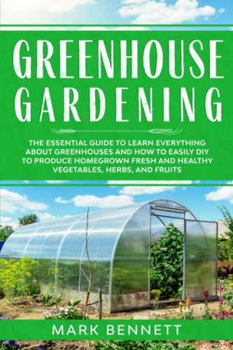 Greenhouse Gardening The Essential Guide to Learn Everything About Greenhouses and How to Easily DIY to Produce Homegrown Fresh and Healthy Vegetables, Herbs, and Fruits