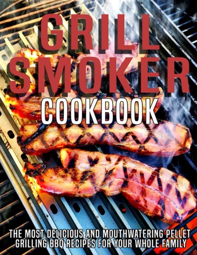 Grill Smoker Cookbook The Most Delicious and Mouthwatering Pellet Grilling BBQ For Your Whole Family