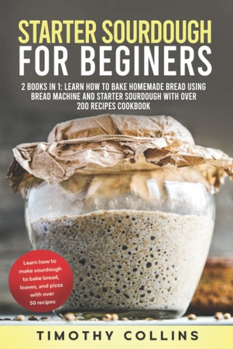 Starter Sourdough for Beginners 2 Books In 1: Learn How To Bake Homemade Bread Using Bread Machine And Starter Sourdough With Over 200 Recipes Cookbook