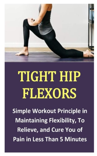 Tight Hip Flexors Simple Workout Principle in Maintaining Flexibility, To Relieve, and Cure You of Pain in Less Than 5 Minutes