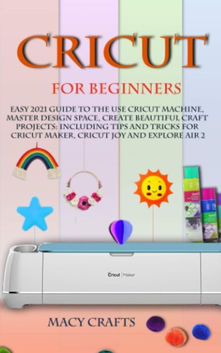 Cricut for Beginners Easy 2021 Guide to Use the Cricut Machine, Master Design Space, Create Beautiful Craft Projects: Including Tips and Tricks for Cricut Maker, Cricut Joy and Explore Air 2