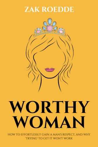 Worthy Woman How To Effortlessly Gain A Man's Respect, And Why 'Trying' To Get It Won't Work! - A Guide To Understanding What Men Value In A Woman