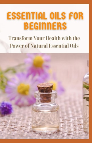 Essential Oils for Beginners Transform Your Health with the Power of Natural Essential Oils