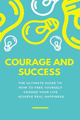 Courage and Success THE ULTIMATE GUIDE TO How to Free Yourself Change Your Life Achieve Real Happiness