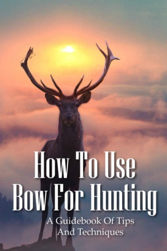 How To Use Bow For Hunting A Guidebook Of Tips And Techniques: Explore The Outdoors Books
