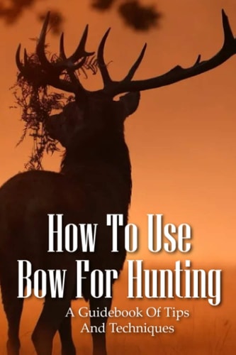 How To Use Bow For Hunting A Guidebook Of Tips And Techniques: Explore The Outdoors Books