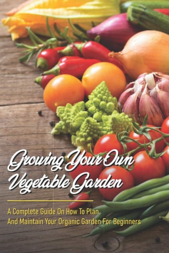 Growing Your Own Vegetable Garden A Complete Guide On How To Plan And Maintain Your Organic Garden For Beginners: Start Your Home Gardening