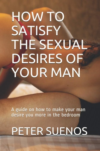 How to Satisfy the Sexual Desires of Your Man A Guide on how to Make Your Man Desire You More in the Bedroom