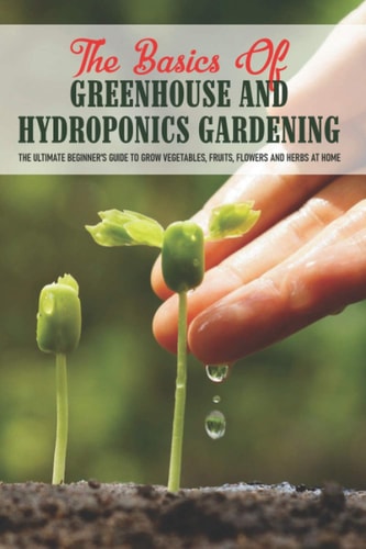 The Basics Of Greenhouse And Hydroponics Gardening The Ultimate Beginner's Guide to Grow Vegetables, Fruits, Flowers and Herbs at Home: How To Build A Greenhouse