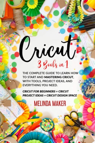 Cricut 3 Books in 1: The Complete Guide to Learn How to Start and Mastering Cricut, With Tools, Project Ideas, and Everything You Need.