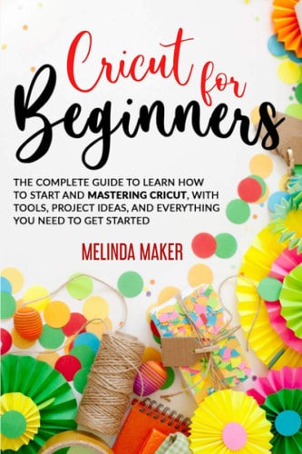 Cricut for Beginners The Complete Guide to Learn How to Start and Mastering Cricut, With Tools, Project Ideas, And Everything You Need to Get Started