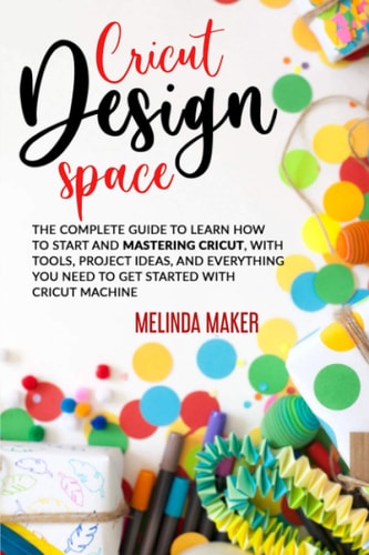 Cricut Design Space The Complete Guide to Learn How to Start and Mastering Cricut, With Tools, Project Ideas, and Everything You Need to Get Started With Cricut Machine