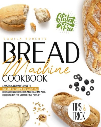 Bread Machine Cookbook A Practical Beginner's Guide To 300 Easy-To-Follow and Gluten-Free Recipes for Delicious Homemade Bread and More. Including Tips for a Better Final Product