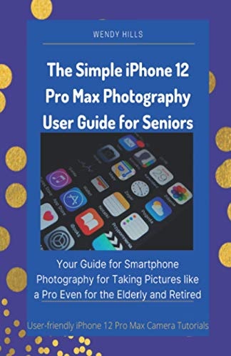 The Simple IPhone 12 Pro Max Photography User Guide for Seniors Your Guide for Smartphone Photography for Taking Pictures Like a Pro Even for the Elderly and Retired