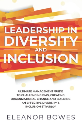 Leadership in Diversity and Inclusion Ultimate Management Guide to Challenging Bias, Creating Organizational Change and Building an Effective Diversity and Inclusion Strategy