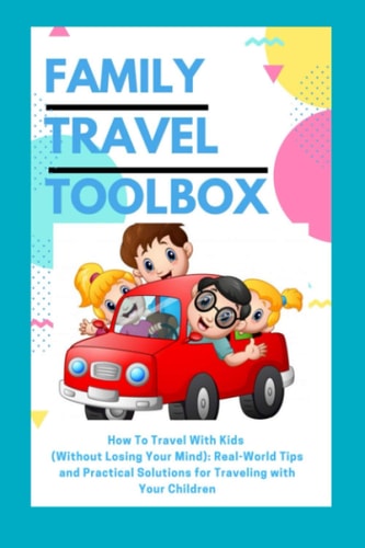 Family Travel Toolbox How To Travel With Kids (Without Losing Your Mind): Real World Tips and Practical Solutions for Traveling with Your Children