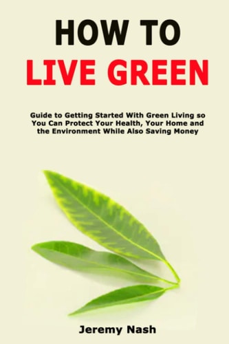 How to Live Green Guide to Getting Started With Green Living So You Can Protect Your Health, Your Home and the Environment While Also Saving Money
