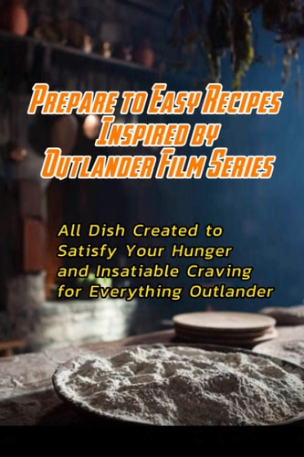 Prepare to Easy Recipes Inspired by Outlander Film Series All Dish Created to Satisfy Your Hunger and Insatiable Craving for Everything Outlander: Outlander Cookbook