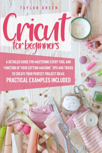 Cricut for Beginners A Detailed Guide for Mastering Every Tool and Function of Your Cutting Machine. Tips and Tricks to Create Your Perfect Project Ideas. Practical Examples Included