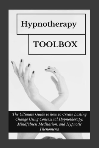 Hypnotherapy Toolbox The Ultimate Guide to how to Create Lasting Change Using Contextual Hypnotherapy, Mindfulness Meditation and Hypnotic Phenomena