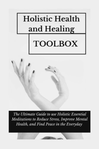 Holistic Health and Healing Toolbox The Ultimate Guide to Use Holistic Essential Meditations to Reduce Stress, Improve Mental Health, and Find Peace in the Everyday