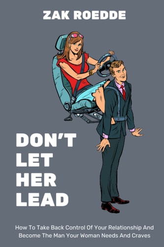 Don't Let Her Lead How To Take Back Control Of Your Relationship And Become The Man Your Woman Needs And Craves - A Man's Guide