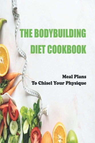 The Bodybuilding Diet Cookbook Meal Plans To Chisel Your Physique: Muscle-Building