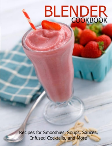 Blender Cookbook Recipes for Smoothies, Soups, Sauce, Infused Cocktails, and More
