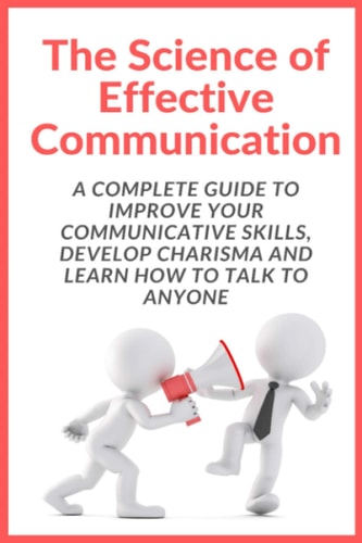 The Science of Effective Communication Complete Guide to Improve Your Communicative Skills, Develop Charisma and Learn How to Talk to Anyone