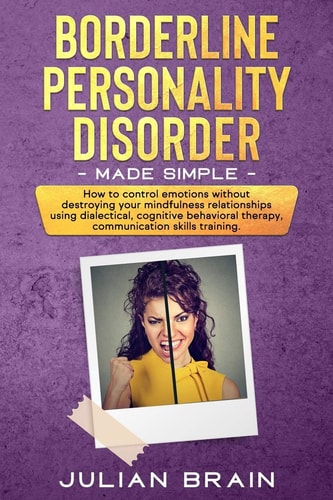 Borderline Personality Disorder Made Simple How to Control Emotions Without Destroying Your Mindfulness Relationships Using Dialectical, Cognitive Behavioral Therapy, Communication Skills Training