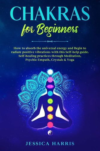 Chakras for Beginners How to Absorb the Universal Energy and Begin to Radiate Positive Vibrations with This Self-Help Guide. Self-healing Practices Through Meditation, Psychic Empath, Crystals and Yoga