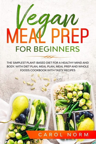 Vegan Meal Prep for Beginners The Simplest Plant-Based Diet for a Healthy Mind and Body. With Diet Plan, Meal Plan, Meal Prep and Whole Foods Cookbook with Tasty Recipes.