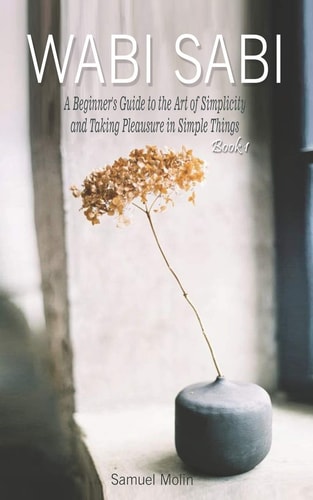 Wabi Sabi A Beginner's Guide to the Art of Simplicity and Taking Pleasure in Simple Things. Book 1