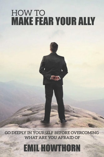 How to Make Fear Your Ally Go Deeply in Yourself Before Overcoming what You are Afraid of