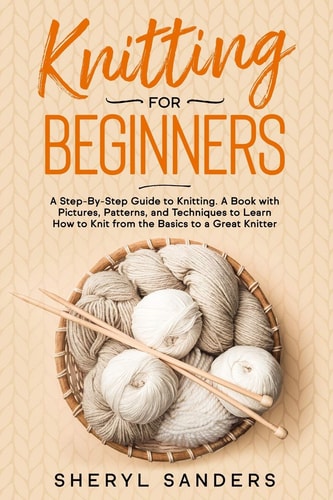 Knitting For Beginners A Step-By-Step Guide to Knitting. A Book with Pictures, Patterns, and Techniques to Learn How to Knit from the Basics to a Great Knitter