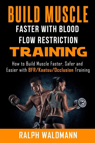 BLOOD FLOW RESTRICTION TRAINING (BFR) - Build Muscle Fast/Safe The Complete Practical Guide on Blood Flow Restriction/BFR/Kaatsu/Occlusion Training and How to Build Muscle Faster, Safer and Easier