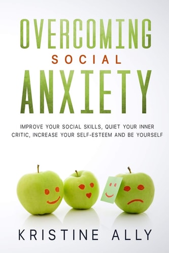 Overcoming Social Anxiety Improve Your Social Skills, Quiet Your Inner Critic, Increase Your Self-Esteem and Be Yourself.