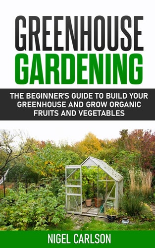 Greenhouse Gardening The Beginner's Guide to Build Your Greenhouse and Grow Organic Fruits and Vegetables