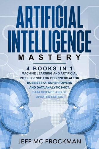 Artificial Intelligence Mastery 4 Books in 1: Machine Learning and Artificial Intelligence for Beginners+AI for Business+AI Superpowers and Data Analytics+IOT, Data Science and DL Updated Edition