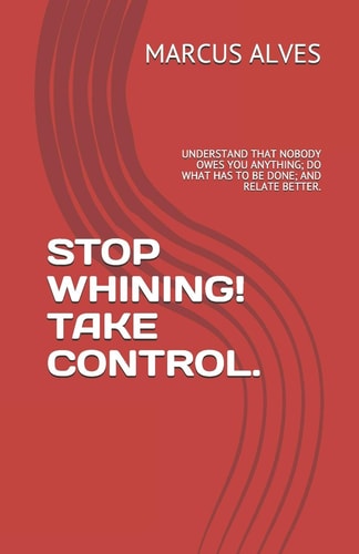 Stop Whining! Take Control. Understand That Nobody Owes You Anything; Do What Has to Be Done; And Relate Better.