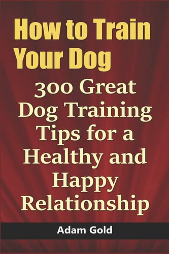 How to Train Your Dog 300 Great Dog Training Tips for a Healthy and Happy Relationship