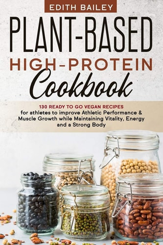 Plant-Based High-Protein Cookbook 130 Ready to Go High-Protein Vegan Recipes for Athletes to Improve Athletic Performance & Muscle Growth While Maintaining Vitality, Energy and a Strong Body