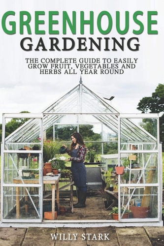 Greenhouse Gardening The Complete Guide to Easily Grow Fruit, Vegetables and Herbs All Year Round