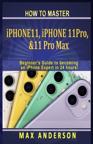 How to Master IPhone 11, 11 Pro & 11 Pro Max For Beginners A Beginners Guide to Becoming an IPhone Expert in 24 Hours!